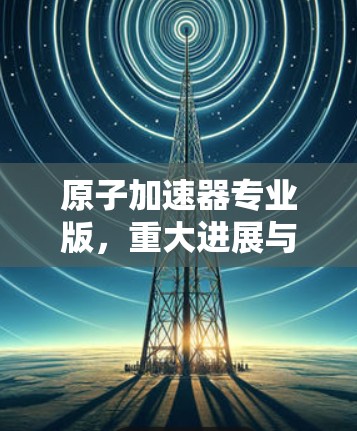 原子加速器专业版,重大进展与未来展望 原子加速器专业版,重大进展与未来展望