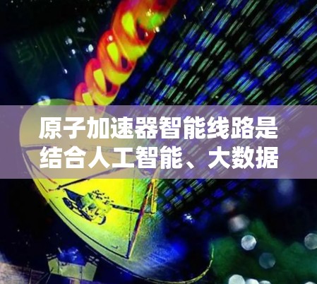 原子加速器智能线路是结合人工智能、大数据分析和机器人技术的设备,旨在优化加速过程、提高效率和降低成本。以下是该领域的一些关键点和应用 原子加速器智能线路是结合人工智能、大数据分析和机器人技术的设备,旨在优化加速过程、提高效率和降低成本。以下是该领域的一些关键点和应用