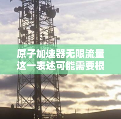 原子加速器无限流量这一表述可能需要根据具体的技术和应用场景来理解。原子加速器是利用离子的高速运动加速技术,通过电场和磁场来加速这些离子。以下是一些可能的解释和相关技术 原子加速器无限流量这一表述可能需要根据具体的技术和应用场景来理解。原子加速器是利用离子的高速运动加速技术,通过电场和磁场来加速这些离子。以下是一些可能的解释和相关技术