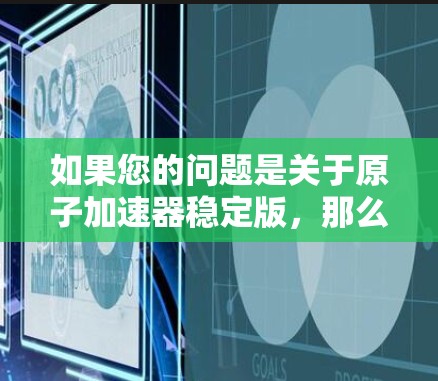 如果您的问题是关于原子加速器稳定版,那么可能是指一种更稳定、更安全的设计版本,或者是为了适应更高或更复杂的实验需求而进行的改进。以下是一些可能涉及的方面 如果您的问题是关于原子加速器稳定版,那么可能是指一种更稳定、更安全的设计版本,或者是为了适应更高或更复杂的实验需求而进行的改进。以下是一些可能涉及的方面