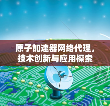 原子加速器网络代理,技术创新与应用探索 原子加速器网络代理,技术创新与应用探索