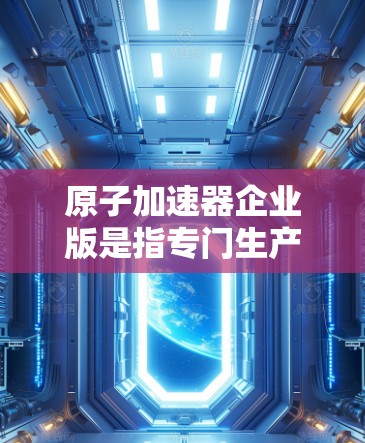 原子加速器企业版是指专门生产或改进用于加速原子级别的粒子的设备的公司。这些企业版通常结合先进的技术和专业的管理,以满足市场需求并推动相关行业的变革。以下是对原子加速器企业版的详细概述 原子加速器企业版是指专门生产或改进用于加速原子级别的粒子的设备的公司。这些企业版通常结合先进的技术和专业的管理,以满足市场需求并推动相关行业的变革。以下是对原子加速器企业版的详细概述