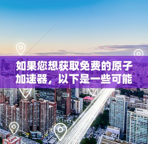 如果您想获取免费的原子加速器,以下是一些可能的选项和资源 如果您想获取免费的原子加速器,以下是一些可能的选项和资源