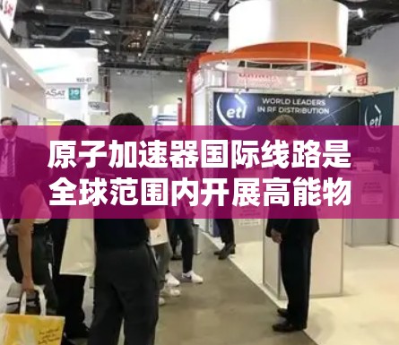 原子加速器国际线路是全球范围内开展高能物理研究的重要设施,涉及多个国家和地区。以下是一些主要的国际原子加速器项目 原子加速器国际线路是全球范围内开展高能物理研究的重要设施,涉及多个国家和地区。以下是一些主要的国际原子加速器项目