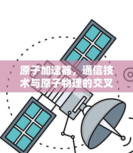 原子加速器,通信技术与原子物理的交叉探索 原子加速器,通信技术与原子物理的交叉探索