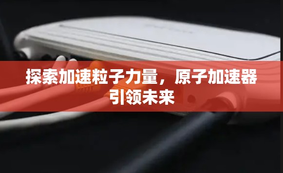 探索加速粒子力量,原子加速器引领未来 探索加速粒子力量,原子加速器引领未来