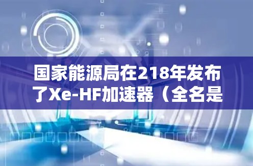 国家能源局在218年发布了Xe-HF加速器（全名是国家能源局核聚变反应堆项目）这是中国国家能源局负责的原子能项目。该设备的主要功能是为核聚变反应提供加速介质，用于核电站中的核反应堆中