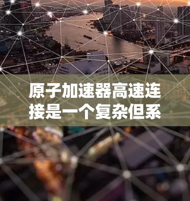 原子加速器高速连接是一个复杂但系统化的过程,涉及多个环节和设备。以下是对该过程的系统化解释 原子加速器高速连接是一个复杂但系统化的过程,涉及多个环节和设备。以下是对该过程的系统化解释