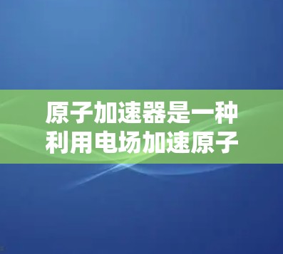 原子加速器是一种利用电场加速原子核设备,广泛应用于核能发电、核聚变技术等领域。以下是关于原子加速器的详细分析 原子加速器是一种利用电场加速原子核设备,广泛应用于核能发电、核聚变技术等领域。以下是关于原子加速器的详细分析