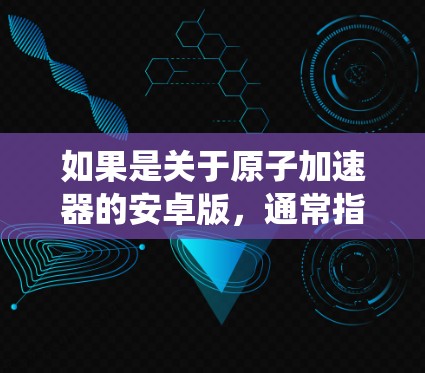 如果是关于原子加速器的安卓版,通常指的是用安卓系统来实现的加速器设备,比如 如果是关于原子加速器的安卓版,通常指的是用安卓系统来实现的加速器设备,比如