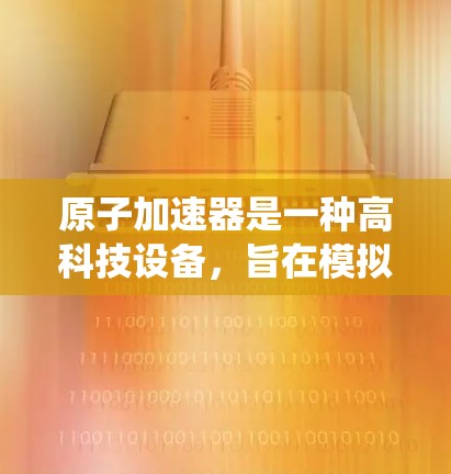原子加速器是一种高科技设备,旨在模拟和研究在原子级别加速粒子的环境。它利用高电压和强磁场来加速粒子,通过精确的材料控制和复杂的系统,确保粒子的安全和效率。以下是关于原子加速器的详细总结 原子加速器是一种高科技设备,旨在模拟和研究在原子级别加速粒子的环境。它利用高电压和强磁场来加速粒子,通过精确的材料控制和复杂的系统,确保粒子的安全和效率。以下是关于原子加速器的详细总结