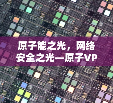 原子能之光,网络安全之光—原子VPN最新版发布 原子能之光,网络安全之光—原子VPN最新版发布