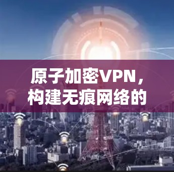 原子加密VPN,构建无痕网络的秘密 原子加密VPN,构建无痕网络的秘密