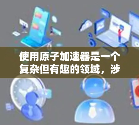 使用原子加速器是一个复杂但有趣的领域,涉及物理学原理、操作步骤和安全注意事项。以下是一个系统化的教程指南,帮助您逐步掌握原子加速器的使用方法 使用原子加速器是一个复杂但有趣的领域,涉及物理学原理、操作步骤和安全注意事项。以下是一个系统化的教程指南,帮助您逐步掌握原子加速器的使用方法