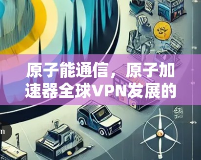 原子能通信,原子加速器全球VPN发展的新范式 原子能通信,原子加速器全球VPN发展的新范式