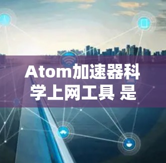 Atom加速器科学上网工具 是一个涉及原子物理和科学计算的网络工具,其功能通常包括以下方面 Atom加速器科学上网工具 是一个涉及原子物理和科学计算的网络工具,其功能通常包括以下方面
