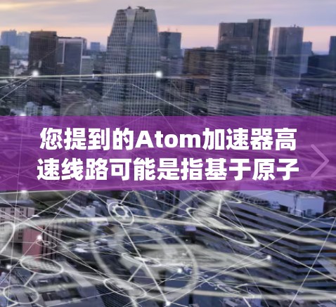 您提到的Atom加速器高速线路可能是指基于原子能的高速加速系统,具体含义可能有所不同,因此需要进一步明确。以下是一些可能的解释 您提到的Atom加速器高速线路可能是指基于原子能的高速加速系统,具体含义可能有所不同,因此需要进一步明确。以下是一些可能的解释