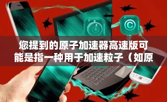您提到的原子加速器高速版可能是指一种用于加速粒子(如原子、电子等)的加速器,可能是用于科学研究、医疗或工业应用中的高速版本。以下是对这种加速器的简单介绍 您提到的原子加速器高速版可能是指一种用于加速粒子(如原子、电子等)的加速器,可能是用于科学研究、医疗或工业应用中的高速版本。以下是对这种加速器的简单介绍
