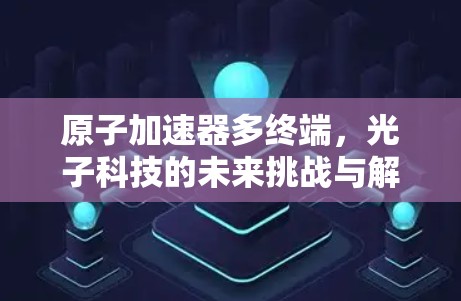原子加速器多终端,光子科技的未来挑战与解决方案 原子加速器多终端,光子科技的未来挑战与解决方案