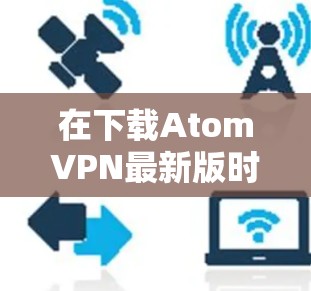 在下载AtomVPN最新版时,建议按照以下步骤操作 在下载AtomVPN最新版时,建议按照以下步骤操作