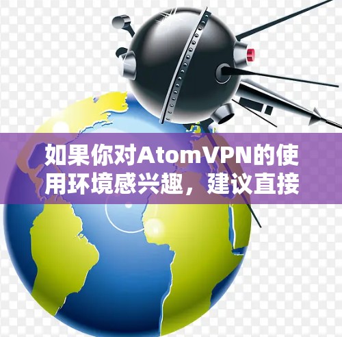如果你对AtomVPN的使用环境感兴趣,建议直接访问官方网站或关注相关平台的用户社区,获取最新的技术动态和用户反馈 如果你对AtomVPN的使用环境感兴趣,建议直接访问官方网站或关注相关平台的用户社区,获取最新的技术动态和用户反馈