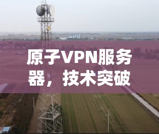 原子VPN服务器,技术突破与应用挑战 原子VPN服务器,技术突破与应用挑战