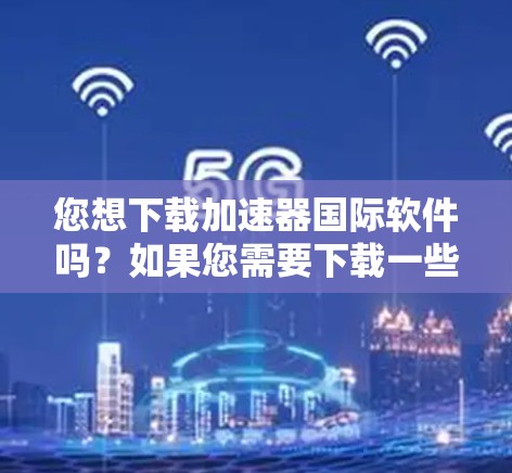 您想下载加速器国际软件吗?如果您需要下载一些特定类型的软件加速器,这里是一些通用的加速器推荐,您可以根据您的需求进行选择 您想下载加速器国际软件吗?如果您需要下载一些特定类型的软件加速器,这里是一些通用的加速器推荐,您可以根据您的需求进行选择