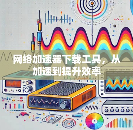 网络加速器下载工具,从加速到提升效率 网络加速器下载工具,从加速到提升效率
