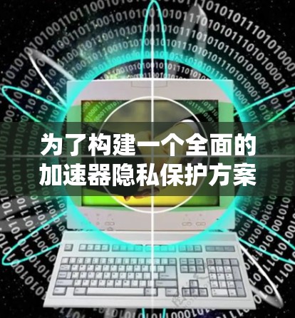 为了构建一个全面的加速器隐私保护方案,可以从以下几个方面进行设计和实施 为了构建一个全面的加速器隐私保护方案,可以从以下几个方面进行设计和实施