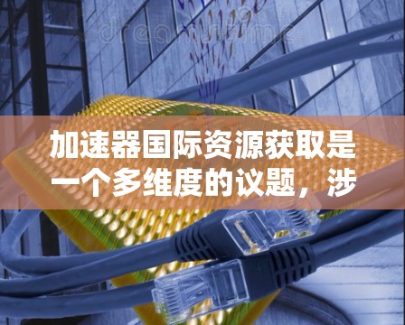 加速器国际资源获取是一个多维度的议题，涉及技术、资源、用户需求等多个方面。以下是对该问题的总结和分析