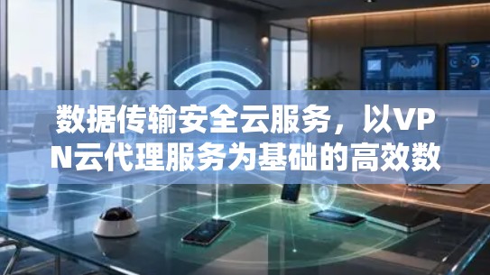 数据传输安全云服务,以VPN云代理服务为基础的高效数据传输解决方案 数据传输安全云服务,以VPN云代理服务为基础的高效数据传输解决方案