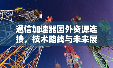通信加速器国外资源连接,技术路线与未来展望 通信加速器国外资源连接,技术路线与未来展望
