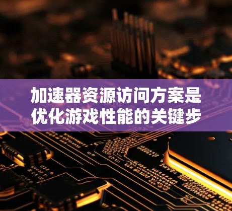 加速器资源访问方案是优化游戏性能的关键步骤,主要涉及硬件资源的优化和资源访问策略的调整。以下是详细的步骤说明 加速器资源访问方案是优化游戏性能的关键步骤,主要涉及硬件资源的优化和资源访问策略的调整。以下是详细的步骤说明