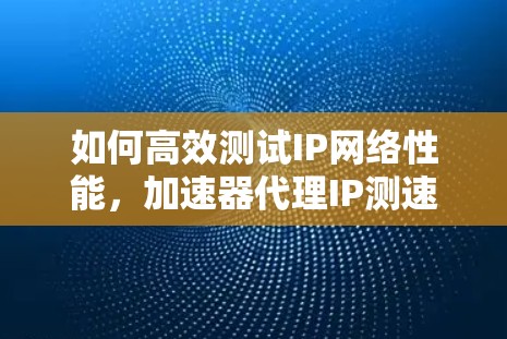 如何高效测试IP网络性能,加速器代理IP测速方法 如何高效测试IP网络性能,加速器代理IP测速方法