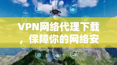 VPN网络代理下载,保障你的网络安全与隐私 VPN网络代理下载,保障你的网络安全与隐私