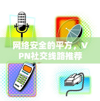 网络安全的平方,VPN社交线路推荐 网络安全的平方,VPN社交线路推荐