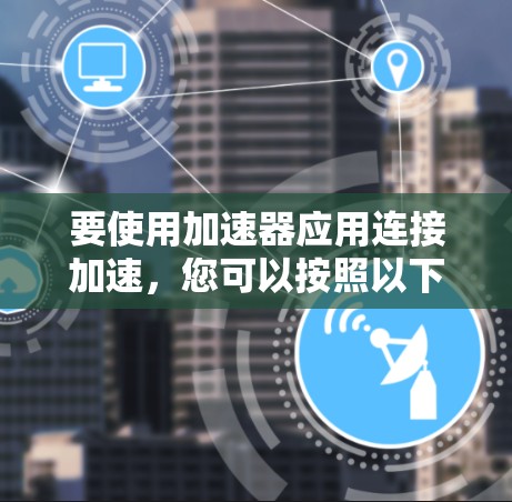 要使用加速器应用连接加速,您可以按照以下步骤操作 要使用加速器应用连接加速,您可以按照以下步骤操作