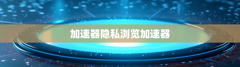 加速器隐私浏览加速器 加速器隐私浏览加速器