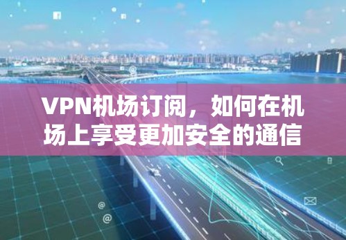 VPN机场订阅，如何在机场上享受更加安全的通信体验