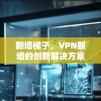 翻墙梯子,VPN翻墙的创新解决方案 翻墙梯子,VPN翻墙的创新解决方案