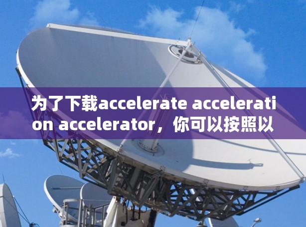 为了下载accelerate acceleration accelerator,你可以按照以下步骤操作 为了下载accelerate acceleration accelerator,你可以按照以下步骤操作