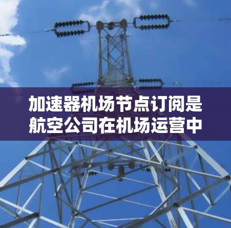加速器机场节点订阅是航空公司在机场运营中不可或缺的一部分,它不仅影响航班的效率和旅客体验,还对航空公司产生显著的经济效益。以下是对加速器机场节点订阅的全面分析 加速器机场节点订阅是航空公司在机场运营中不可或缺的一部分,它不仅影响航班的效率和旅客体验,还对航空公司产生显著的经济效益。以下是对加速器机场节点订阅的全面分析