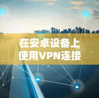 在安卓设备上使用VPN连接高速网络,您可以按照以下步骤进行操作 在安卓设备上使用VPN连接高速网络,您可以按照以下步骤进行操作
