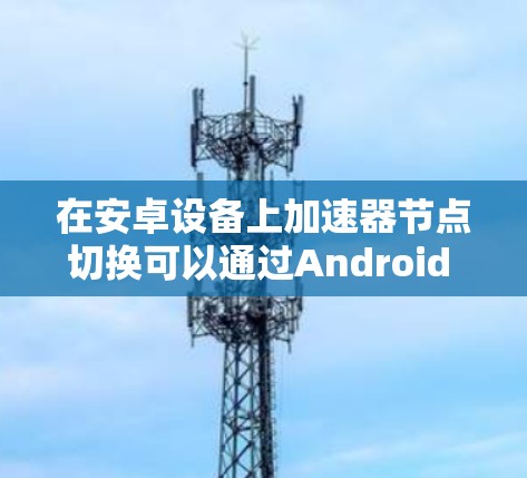 在安卓设备上加速器节点切换可以通过Android Studio中的加速器管理器实现。以下是对该问题的分步解决方案