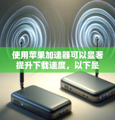 使用苹果加速器可以显著提升下载速度，以下是详细的操作步骤和注意事项