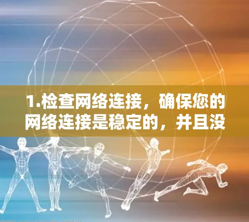 1.检查网络连接,确保您的网络连接是稳定的,并且没有出现任何异常情况,如网络卡顿、防火墙设置等 1.检查网络连接,确保您的网络连接是稳定的,并且没有出现任何异常情况,如网络卡顿、防火墙设置等