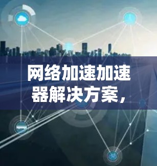 网络加速加速器解决方案,提升数据传输效率的全新标准 网络加速加速器解决方案,提升数据传输效率的全新标准