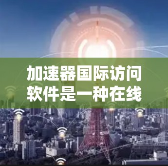 加速器国际访问软件是一种在线工具,专为学术界提供国际学术访问和合作的便捷服务。以下是关于该软件的详细介绍 加速器国际访问软件是一种在线工具,专为学术界提供国际学术访问和合作的便捷服务。以下是关于该软件的详细介绍