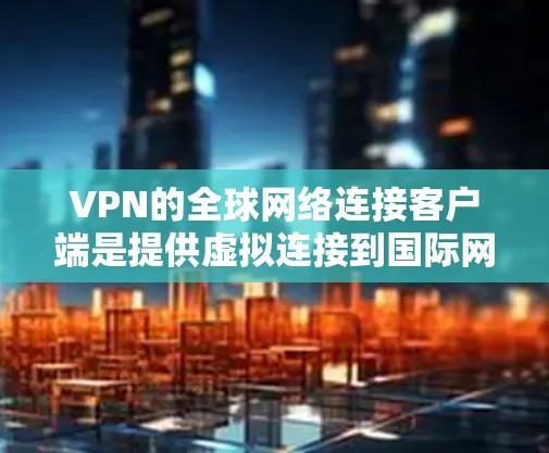 VPN的全球网络连接客户端是提供虚拟连接到国际网络的软件解决方案，适用于不同的用户场景。以下是对这些客户端的详细总结