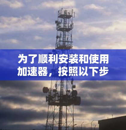 为了顺利安装和使用加速器,按照以下步骤操作 为了顺利安装和使用加速器,按照以下步骤操作